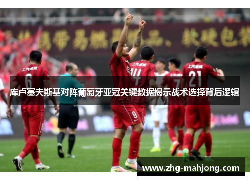 库卢塞夫斯基对阵葡萄牙亚冠关键数据揭示战术选择背后逻辑