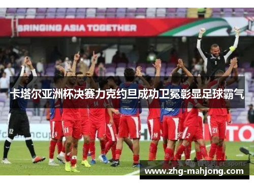 卡塔尔亚洲杯决赛力克约旦成功卫冕彰显足球霸气