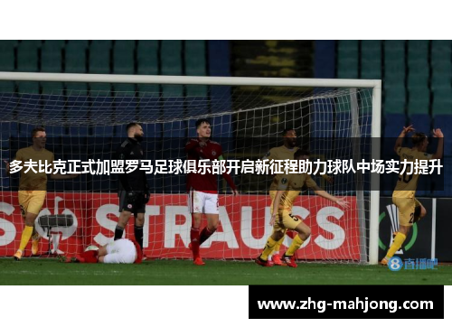 多夫比克正式加盟罗马足球俱乐部开启新征程助力球队中场实力提升