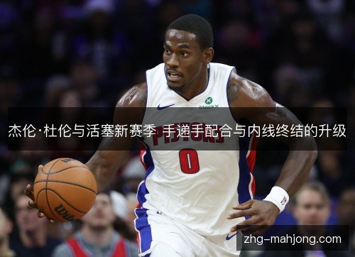杰伦·杜伦与活塞新赛季 手递手配合与内线终结的升级